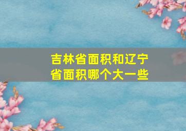 吉林省面积和辽宁省面积哪个大一些