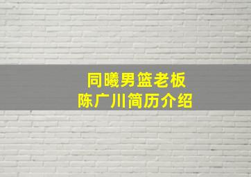 同曦男篮老板陈广川简历介绍