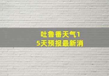 吐鲁番天气15天预报最新消