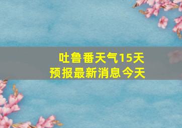 吐鲁番天气15天预报最新消息今天