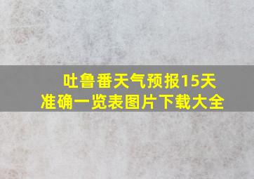 吐鲁番天气预报15天准确一览表图片下载大全