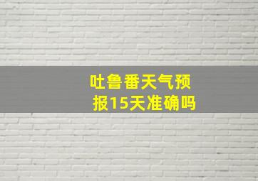 吐鲁番天气预报15天准确吗