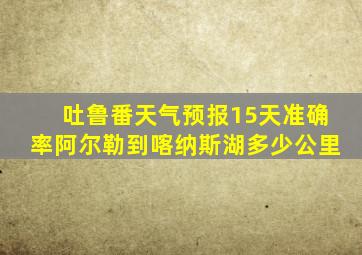 吐鲁番天气预报15天准确率阿尔勒到喀纳斯湖多少公里