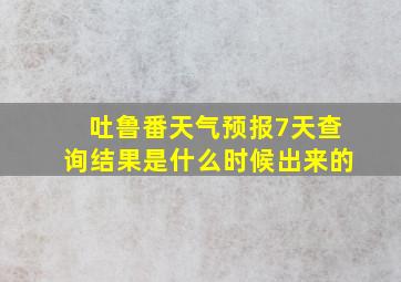 吐鲁番天气预报7天查询结果是什么时候出来的