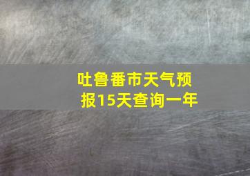 吐鲁番市天气预报15天查询一年