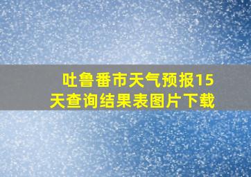 吐鲁番市天气预报15天查询结果表图片下载