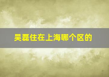 吴磊住在上海哪个区的