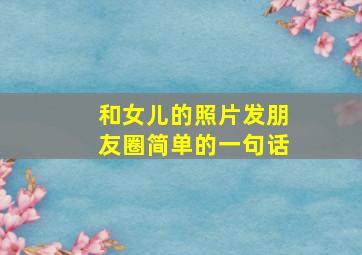 和女儿的照片发朋友圈简单的一句话