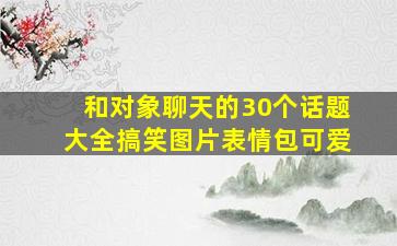 和对象聊天的30个话题大全搞笑图片表情包可爱