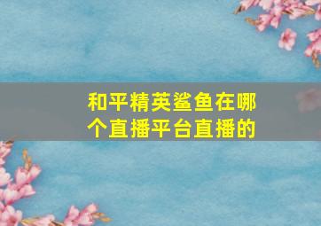 和平精英鲨鱼在哪个直播平台直播的