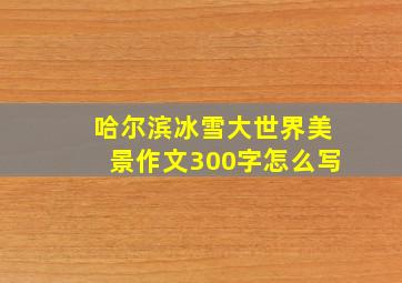 哈尔滨冰雪大世界美景作文300字怎么写