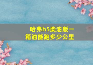 哈弗h5柴油版一箱油能跑多少公里