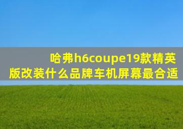 哈弗h6coupe19款精英版改装什么品牌车机屏幕最合适