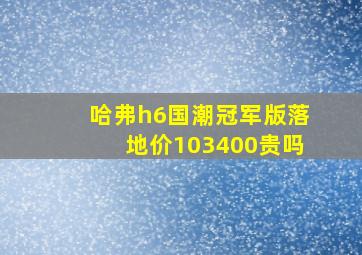 哈弗h6国潮冠军版落地价103400贵吗