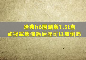 哈弗h6国潮版1.5t自动冠军版油耗后座可以放倒吗