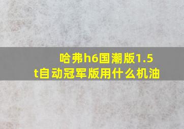 哈弗h6国潮版1.5t自动冠军版用什么机油