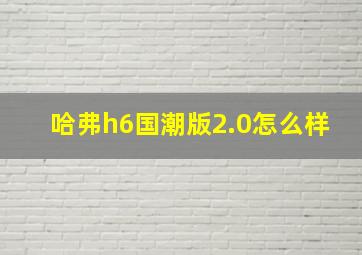 哈弗h6国潮版2.0怎么样