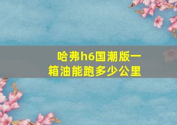 哈弗h6国潮版一箱油能跑多少公里