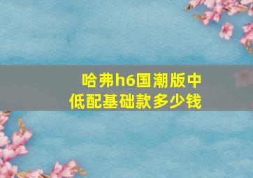 哈弗h6国潮版中低配基础款多少钱