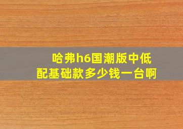 哈弗h6国潮版中低配基础款多少钱一台啊