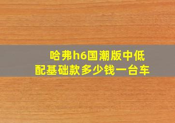 哈弗h6国潮版中低配基础款多少钱一台车