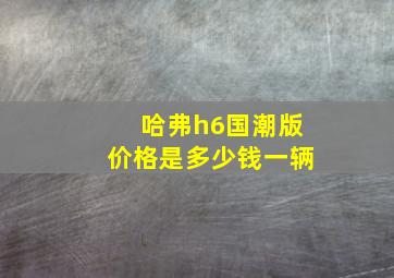 哈弗h6国潮版价格是多少钱一辆