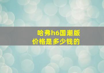 哈弗h6国潮版价格是多少钱的