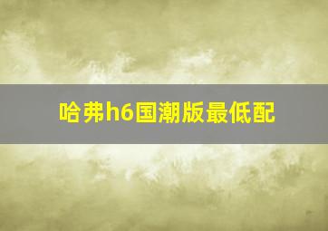 哈弗h6国潮版最低配