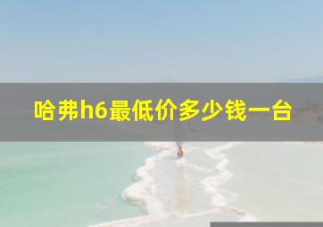 哈弗h6最低价多少钱一台