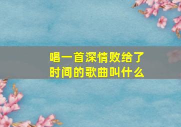 唱一首深情败给了时间的歌曲叫什么