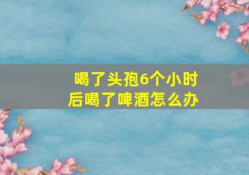 喝了头孢6个小时后喝了啤酒怎么办