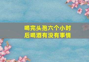 喝完头孢六个小时后喝酒有没有事情