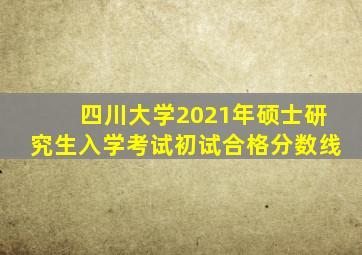 四川大学2021年硕士研究生入学考试初试合格分数线