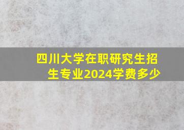 四川大学在职研究生招生专业2024学费多少