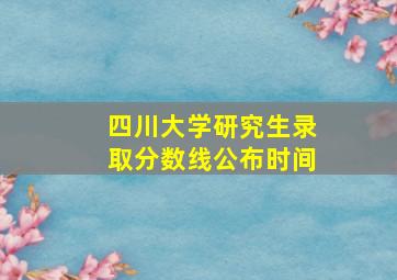 四川大学研究生录取分数线公布时间