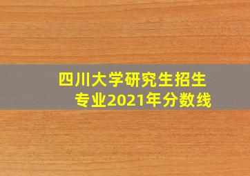 四川大学研究生招生专业2021年分数线