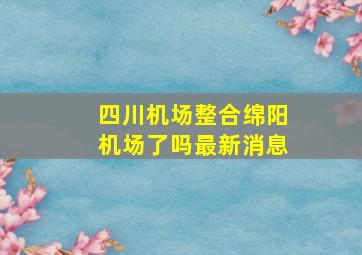 四川机场整合绵阳机场了吗最新消息