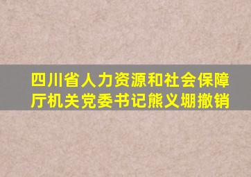 四川省人力资源和社会保障厅机关党委书记熊义堋撤销