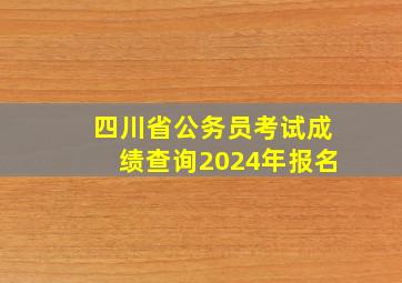 四川省公务员考试成绩查询2024年报名