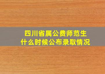 四川省属公费师范生什么时候公布录取情况