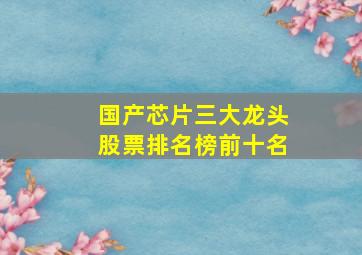 国产芯片三大龙头股票排名榜前十名