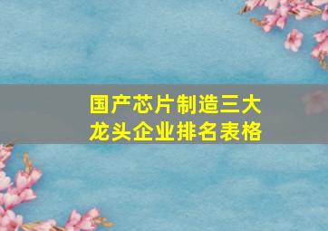 国产芯片制造三大龙头企业排名表格