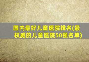 国内最好儿童医院排名(最权威的儿童医院50强名单)