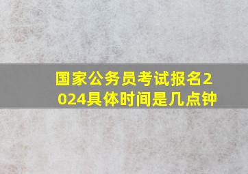 国家公务员考试报名2024具体时间是几点钟