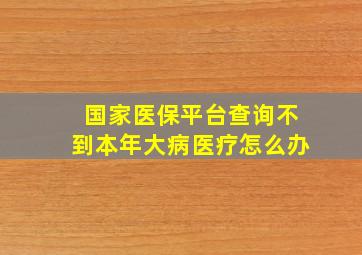 国家医保平台查询不到本年大病医疗怎么办