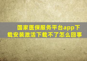 国家医保服务平台app下载安装激活下载不了怎么回事