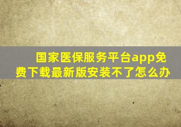 国家医保服务平台app免费下载最新版安装不了怎么办