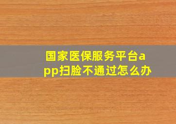 国家医保服务平台app扫脸不通过怎么办