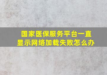 国家医保服务平台一直显示网络加载失败怎么办