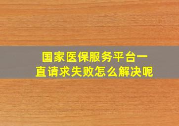 国家医保服务平台一直请求失败怎么解决呢